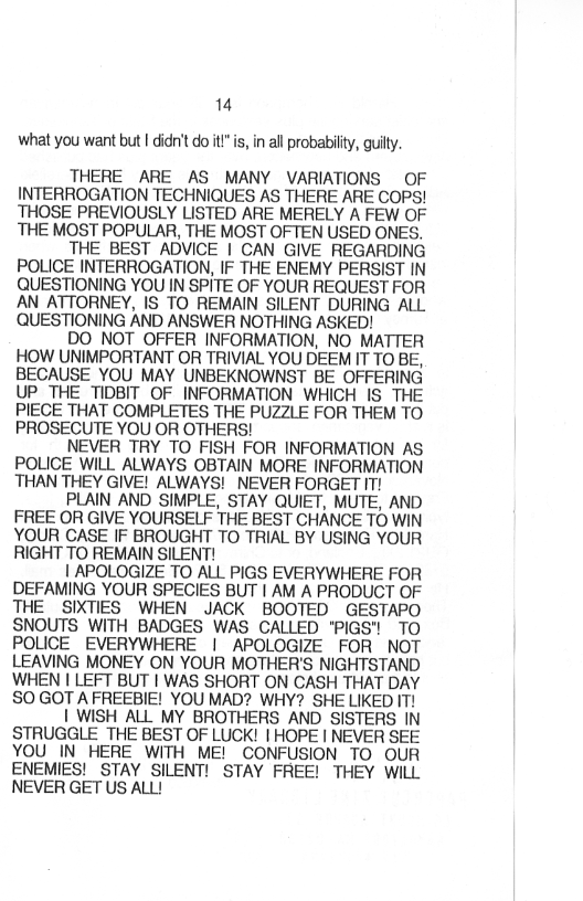14
what you want but I didn't do it"is, in all probability, guilty

THERE ARE AS MANY VARIATIONS OF
INTERROGATION TECHNIQUES AS THERE ARE COPS!
THOSE PREVIOUSLY LISTED ARE MERELY A FEW OF
THE MOST POPULAR, THE MOST OFTEN USED ONES.

THE BEST ADVICE | CAN GIVE REGARDING
POLICE INTERROGATION, IF THE ENEMY PERSIST IN
QUESTIONING YOU IN SPITE OF YOUR REQUEST FOR:
AN ATTORNEY, IS TO REMAIN SILENT DURING ALL.
QUESTIONING AND ANSWER NOTHING ASKED!

DO NOT OFFER INFORMATION, NO MATTER
HOW UNIMPORTANT OR TRIVIAL YOU DEEM IT TO BE,
BECAUSE YOU MAY UNBEKNOWNST BE OFFERING
UP THE TIDBIT OF INFORMATION WHICH IS THE
PIECE THAT COMPLETES THE PUZZLE FOR THEM TO
PROSECUTE YOU OR OTHERS!

NEVER TRY TO FISH FOR INFORMATION AS.
POLICE WILL ALWAYS OBTAIN MORE INFORMATION
THAN THEY GIVE! ALWAYS! NEVER FORGET IT!

PLAIN AND SIMPLE, STAY QUIET, MUTE, AND
FREE OR GIVE YOURSELF THE BEST CHANCE TO WIN
YOUR CASE IF BROUGHT TO TRIAL BY USING YOUR
RIGHT TO REMAIN SILENT!

| APOLOGIZE TO ALL PIGS EVERYWHERE FOR
DEFAMING YOUR SPECIES BUT | AM A PRODUCT OF
THE SIXTIES WHEN JACK BOOTED GESTAPO.
SNOUTS WITH BADGES WAS CALLED 'PIGS") TO.
POLICE EVERYWHERE | APOLOGIZE FOR NOT
LEAVING MONEY ON YOUR MOTHER'S NIGHTSTAND
WHEN I LEFT BUT | WAS SHORT ON CASH THAT DAY
SO GOT A FREEBIE! YOU MAD? WHY? SHE LIKED IT!

| WISH ALL MY BROTHERS AND SISTERS IN
STRUGGLE THE BEST OF LUCK! | HOPE | NEVER SEE
YOU IN HERE WITH ME! CONFUSION TO OUR
ENEMIES! STAY SILENT! STAY FREE! THEY WILL
NEVER GET US ALL!

